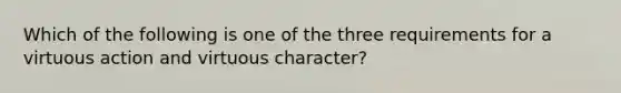 Which of the following is one of the three requirements for a virtuous action and virtuous character?