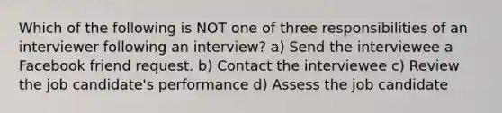 Which of the following is NOT one of three responsibilities of an interviewer following an interview? a) Send the interviewee a Facebook friend request. b) Contact the interviewee c) Review the job candidate's performance d) Assess the job candidate