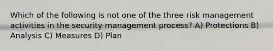 Which of the following is not one of the three risk management activities in the security management process? A) Protections B) Analysis C) Measures D) Plan