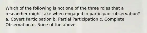 Which of the following is not one of the three roles that a researcher might take when engaged in participant observation? a. Covert Participation b. Partial Participation c. Complete Observation d. None of the above.