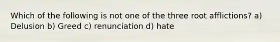 Which of the following is not one of the three root afflictions? a) Delusion b) Greed c) renunciation d) hate