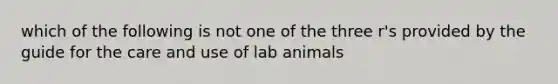 which of the following is not one of the three r's provided by the guide for the care and use of lab animals