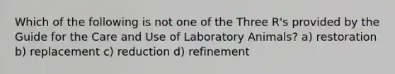 Which of the following is not one of the Three R's provided by the Guide for the Care and Use of Laboratory Animals? a) restoration b) replacement c) reduction d) refinement