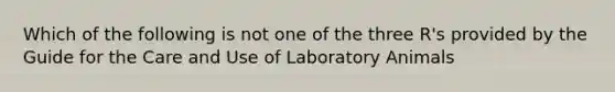 Which of the following is not one of the three R's provided by the Guide for the Care and Use of Laboratory Animals