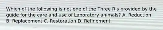 Which of the following is not one of the Three R's provided by the guide for the care and use of Laboratory animals? A. Reduction B. Replacement C. Restoration D. Refinement.