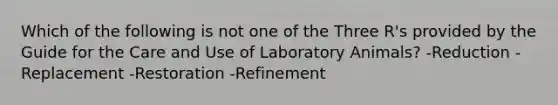 Which of the following is not one of the Three R's provided by the Guide for the Care and Use of Laboratory Animals? -Reduction -Replacement -Restoration -Refinement