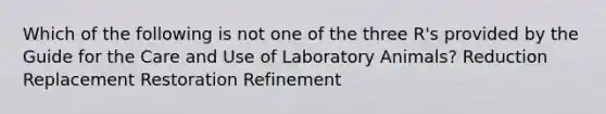 Which of the following is not one of the three R's provided by the Guide for the Care and Use of Laboratory Animals? Reduction Replacement Restoration Refinement