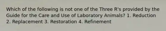 Which of the following is not one of the Three R's provided by the Guide for the Care and Use of Laboratory Animals? 1. Reduction 2. Replacement 3. Restoration 4. Refinement