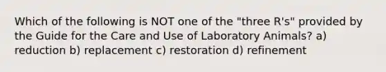 Which of the following is NOT one of the "three R's" provided by the Guide for the Care and Use of Laboratory Animals? a) reduction b) replacement c) restoration d) refinement