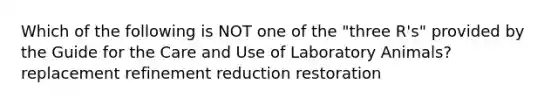 Which of the following is NOT one of the "three R's" provided by the Guide for the Care and Use of Laboratory Animals? replacement refinement reduction restoration