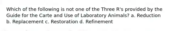 Which of the following is not one of the Three R's provided by the Guide for the Carte and Use of Laboratory Animals? a. Reduction b. Replacement c. Restoration d. Refinement