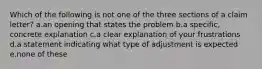 Which of the following is not one of the three sections of a claim letter? a.an opening that states the problem b.a specific, concrete explanation c.a clear explanation of your frustrations d.a statement indicating what type of adjustment is expected e.none of these