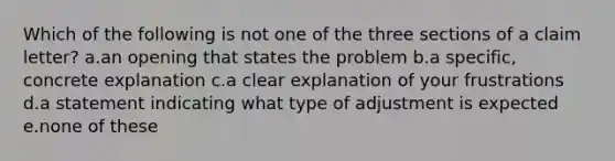 Which of the following is not one of the three sections of a claim letter? a.an opening that states the problem b.a specific, concrete explanation c.a clear explanation of your frustrations d.a statement indicating what type of adjustment is expected e.none of these