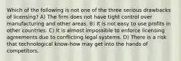 Which of the following is not one of the three serious drawbacks of licensing? A) The firm does not have tight control over manufacturing and other areas. B) It is not easy to use profits in other countries. C) It is almost impossible to enforce licensing agreements due to conflicting legal systems. D) There is a risk that technological know-how may get into the hands of competitors.