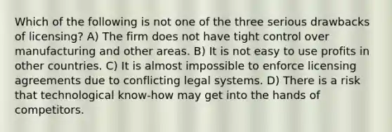 Which of the following is not one of the three serious drawbacks of licensing? A) The firm does not have tight control over manufacturing and other areas. B) It is not easy to use profits in other countries. C) It is almost impossible to enforce licensing agreements due to conflicting legal systems. D) There is a risk that technological know-how may get into the hands of competitors.