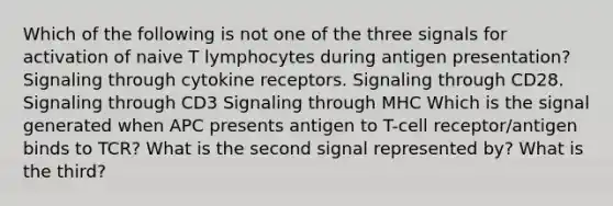 Which of the following is not one of the three signals for activation of naive T lymphocytes during antigen presentation? Signaling through cytokine receptors. Signaling through CD28. Signaling through CD3 Signaling through MHC Which is the signal generated when APC presents antigen to T-cell receptor/antigen binds to TCR? What is the second signal represented by? What is the third?