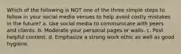 Which of the following is NOT one of the three simple steps to follow in your social media venues to help avoid costly mistakes in the future? a. Use social media to communicate with peers and clients. b. Moderate your personal pages or walls. c. Post helpful content. d. Emphasize a strong work ethic as well as good hygiene.