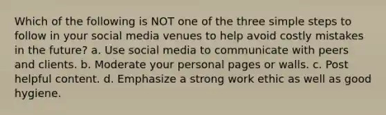 Which of the following is NOT one of the three simple steps to follow in your social media venues to help avoid costly mistakes in the future? a. Use social media to communicate with peers and clients. b. Moderate your personal pages or walls. c. Post helpful content. d. Emphasize a strong work ethic as well as good hygiene.