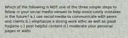 Which of the following is NOT one of the three simple steps to follow in your social media venues to help avoid costly mistakes in the future? a.) use social media to communicate with peers and clients b.) emphasize a strong work ethic as well as good hygiene c.) post helpful content d.) moderate your personal pages or walls