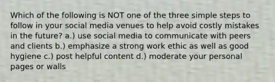 Which of the following is NOT one of the three simple steps to follow in your social media venues to help avoid costly mistakes in the future? a.) use social media to communicate with peers and clients b.) emphasize a strong work ethic as well as good hygiene c.) post helpful content d.) moderate your personal pages or walls