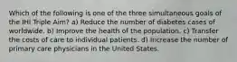 Which of the following is one of the three simultaneous goals of the IHI Triple Aim? a) Reduce the number of diabetes cases of worldwide. b) Improve the health of the population. c) Transfer the costs of care to individual patients. d) Increase the number of primary care physicians in the United States.