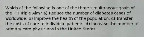 Which of the following is one of the three simultaneous goals of the IHI Triple Aim? a) Reduce the number of diabetes cases of worldwide. b) Improve the health of the population. c) Transfer the costs of care to individual patients. d) Increase the number of primary care physicians in the United States.