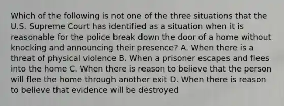 Which of the following is not one of the three situations that the U.S. Supreme Court has identified as a situation when it is reasonable for the police break down the door of a home without knocking and announcing their presence? A. When there is a threat of physical violence B. When a prisoner escapes and flees into the home C. When there is reason to believe that the person will flee the home through another exit D. When there is reason to believe that evidence will be destroyed