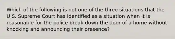 Which of the following is not one of the three situations that the U.S. Supreme Court has identified as a situation when it is reasonable for the police break down the door of a home without knocking and announcing their presence?