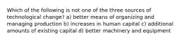 Which of the following is not one of the three sources of technological change? a) better means of organizing and managing production b) increases in human capital c) additional amounts of existing capital d) better machinery and equipment