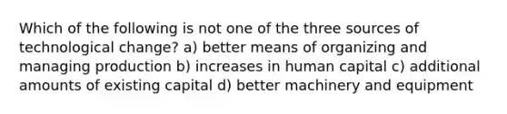 Which of the following is not one of the three sources of technological change? a) better means of organizing and managing production b) increases in human capital c) additional amounts of existing capital d) better machinery and equipment