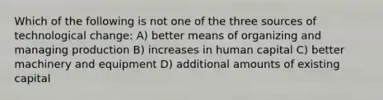 Which of the following is not one of the three sources of technological change: A) better means of organizing and managing production B) increases in human capital C) better machinery and equipment D) additional amounts of existing capital