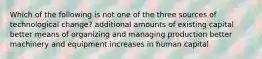 Which of the following is not one of the three sources of technological change? additional amounts of existing capital better means of organizing and managing production better machinery and equipment increases in human capital