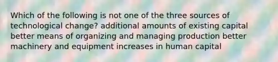 Which of the following is not one of the three sources of technological change? additional amounts of existing capital better means of organizing and managing production better machinery and equipment increases in human capital