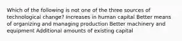 Which of the following is not one of the three sources of technological change? Increases in human capital Better means of organizing and managing production Better machinery and equipment Additional amounts of existing capital