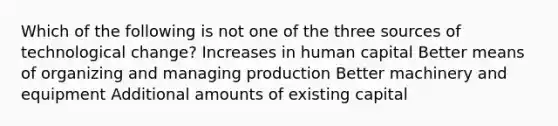 Which of the following is not one of the three sources of technological change? Increases in human capital Better means of organizing and managing production Better machinery and equipment Additional amounts of existing capital