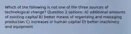 Which of the following is not one of the three sources of technological change? Question 2 options: A) additional amounts of existing capital B) better means of organizing and managing production C) increases in human capital D) better machinery and equipment