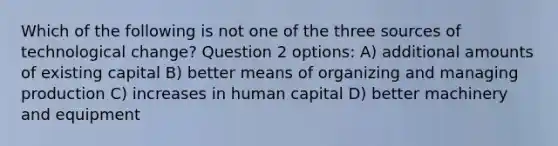 Which of the following is not one of the three sources of technological change? Question 2 options: A) additional amounts of existing capital B) better means of organizing and managing production C) increases in human capital D) better machinery and equipment