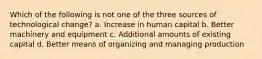 Which of the following is not one of the three sources of technological change? a. Increase in human capital b. Better machinery and equipment c. Additional amounts of existing capital d. Better means of organizing and managing production