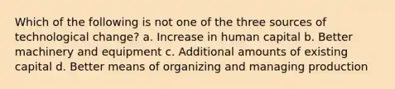 Which of the following is not one of the three sources of technological change? a. Increase in human capital b. Better machinery and equipment c. Additional amounts of existing capital d. Better means of organizing and managing production