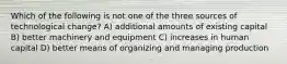 Which of the following is not one of the three sources of technological change? A) additional amounts of existing capital B) better machinery and equipment C) increases in human capital D) better means of organizing and managing production