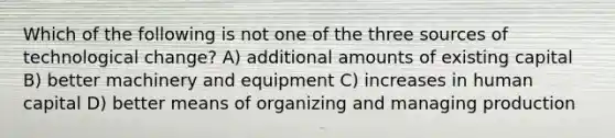 Which of the following is not one of the three sources of technological change? A) additional amounts of existing capital B) better machinery and equipment C) increases in human capital D) better means of organizing and managing production