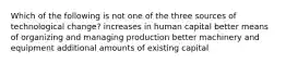 Which of the following is not one of the three sources of technological change? increases in human capital better means of organizing and managing production better machinery and equipment additional amounts of existing capital