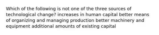 Which of the following is not one of the three sources of technological change? increases in human capital better means of organizing and managing production better machinery and equipment additional amounts of existing capital