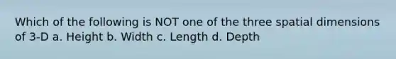 Which of the following is NOT one of the three spatial dimensions of 3-D a. Height b. Width c. Length d. Depth