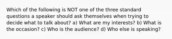 Which of the following is NOT one of the three standard questions a speaker should ask themselves when trying to decide what to talk about? a) What are my interests? b) What is the occasion? c) Who is the audience? d) Who else is speaking?