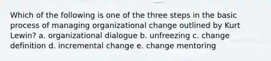 Which of the following is one of the three steps in the basic process of managing organizational change outlined by Kurt Lewin? a. organizational dialogue b. unfreezing c. change definition d. incremental change e. change mentoring