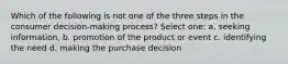 Which of the following is not one of the three steps in the consumer decision-making process? Select one: a. seeking information, b. promotion of the product or event c. identifying the need d. making the purchase decision