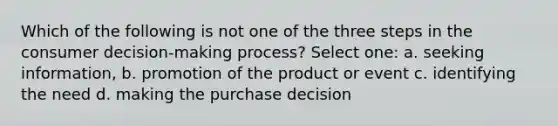 Which of the following is not one of the three steps in the consumer decision-making process? Select one: a. seeking information, b. promotion of the product or event c. identifying the need d. making the purchase decision