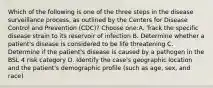 Which of the following is one of the three steps in the disease surveillance process, as outlined by the Centers for Disease Control and Prevention (CDC)? Choose one:A. Track the specific disease strain to its reservoir of infection B. Determine whether a patient's disease is considered to be life threatening C. Determine if the patient's disease is caused by a pathogen in the BSL 4 risk category D. Identify the case's geographic location and the patient's demographic profile (such as age, sex, and race)