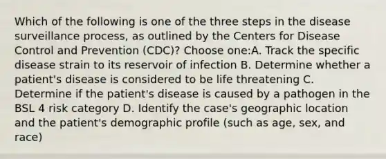 Which of the following is one of the three steps in the disease surveillance process, as outlined by the Centers for Disease Control and Prevention (CDC)? Choose one:A. Track the specific disease strain to its reservoir of infection B. Determine whether a patient's disease is considered to be life threatening C. Determine if the patient's disease is caused by a pathogen in the BSL 4 risk category D. Identify the case's geographic location and the patient's demographic profile (such as age, sex, and race)